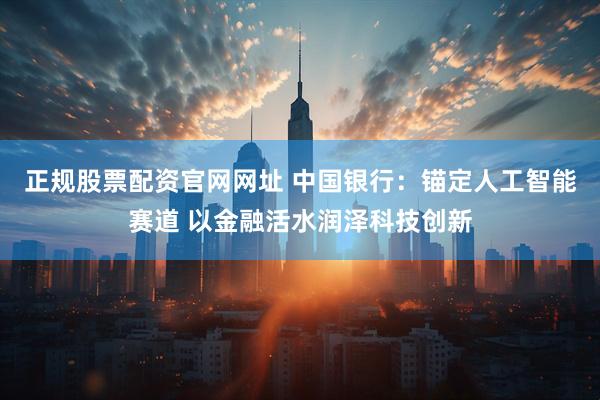 正规股票配资官网网址 中国银行：锚定人工智能赛道 以金融活水润泽科技创新
