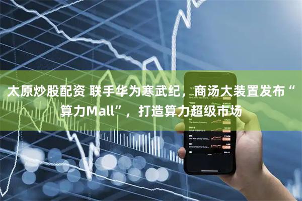 太原炒股配资 联手华为寒武纪，商汤大装置发布“算力Mall”，打造算力超级市场