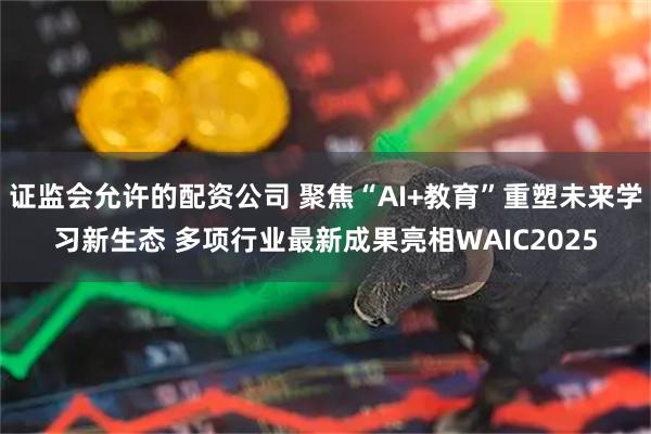 证监会允许的配资公司 聚焦“AI+教育”重塑未来学习新生态 多项行业最新成果亮相WAIC2025