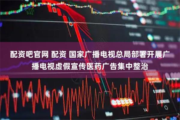 配资吧官网 配资 国家广播电视总局部署开展广播电视虚假宣传医药广告集中整治