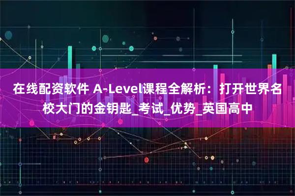 在线配资软件 A-Level课程全解析：打开世界名校大门的金钥匙_考试_优势_英国高中