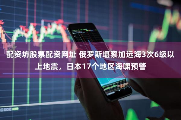 配资坊股票配资网址 俄罗斯堪察加远海3次6级以上地震，日本17个地区海啸预警