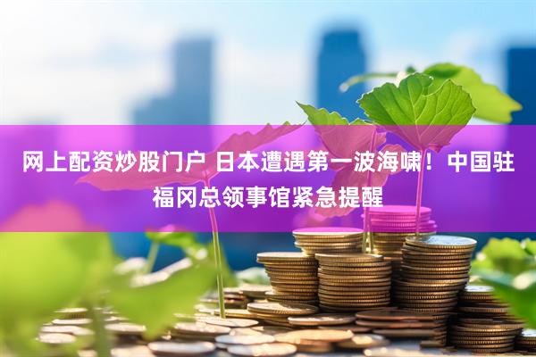 网上配资炒股门户 日本遭遇第一波海啸！中国驻福冈总领事馆紧急提醒