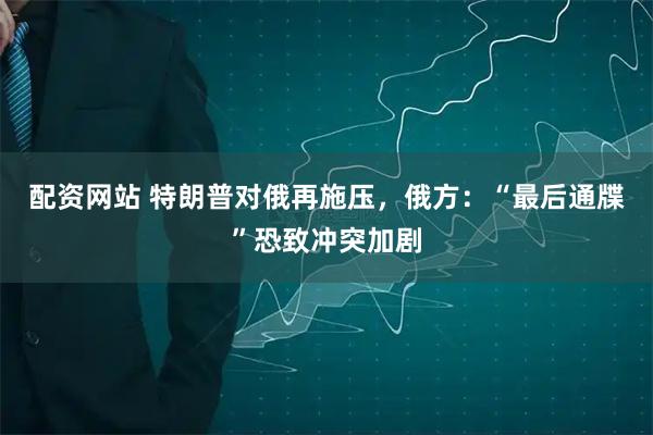 配资网站 特朗普对俄再施压，俄方：“最后通牒”恐致冲突加剧