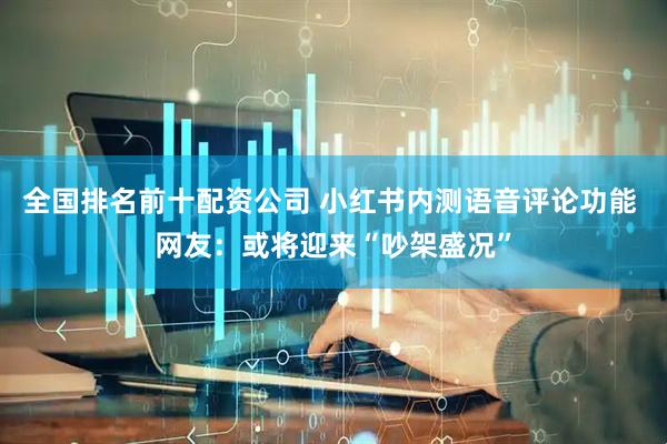 全国排名前十配资公司 小红书内测语音评论功能 网友：或将迎来“吵架盛况”
