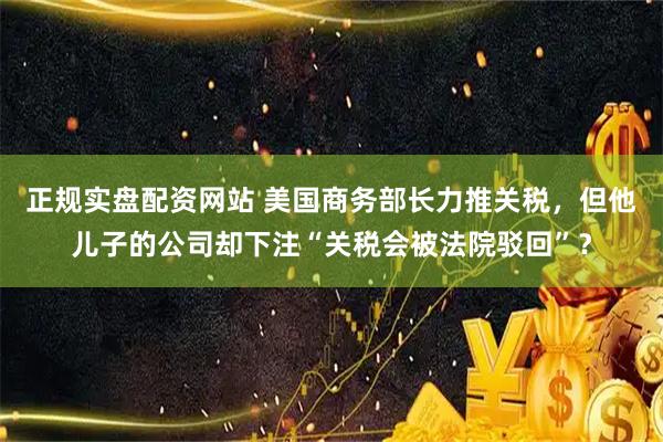 正规实盘配资网站 美国商务部长力推关税，但他儿子的公司却下注“关税会被法院驳回”？