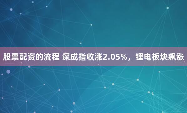 股票配资的流程 深成指收涨2.05%，锂电板块飙涨