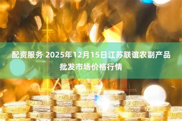 配资服务 2025年12月15日江苏联谊农副产品批发市场价格行情